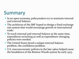 Summary
 In an open economy, policymakers try to maintain internal







and external balance.
The architects of the IMF hoped to design a fixed exchange
rate system that would encourage growth in international
trade.
To reach internal and external balance at the same time,
expenditure-switching as well as expenditure-changing
policies were needed.
The United States faced a unique external balance
problem, the confidence problem.
U.S. macroeconomic policies in the late 1960s helped cause
the breakdown of the Bretton Woods system by early 1973.

 