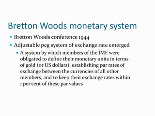 Bretton Woods monetary system
 Bretton Woods conference 1944
 Adjustable peg system of exchange rate emerged
 A system by which members of the IMF were
obligated to define their monetary units in terms
of gold (or US dollars), establishing par rates of
exchange between the currencies of all other
members, and to keep their exchange rates within
1 per cent of these par values

 