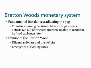 Bretton Woods monetary system
 Fundamental imbalances: adjusting the peg
 Countries running persistent balance of payments
deficits ran out of reserves and were unable to maintain
its fixed exchange rate
 Demise of the Bretton Wood
 Dilemma: dollars and the deficits
 Emergence of floating rates

 
