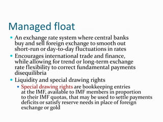 Managed float
 An exchange rate system where central banks

buy and sell foreign exchange to smooth out
short-run or day-to-day fluctuations in rates
 Encourages international trade and finance,
while allowing for trend or long-term exchange
rate flexibility to correct fundamental payments
disequilibria
 Liquidity and special drawing rights
 Special drawing rights are bookkeeping entries

at the IMF, available to IMF members in proportion
to their IMF quotas, that may be used to settle payments
deficits or satisfy reserve needs in place of foreign
exchange or gold

 