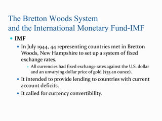 The Bretton Woods System
and the International Monetary Fund-IMF
 IMF
 In July 1944, 44 representing countries met in Bretton
Woods, New Hampshire to set up a system of fixed
exchange rates.


All currencies had fixed exchange rates against the U.S. dollar
and an unvarying dollar price of gold ($35 an ounce).

 It intended to provide lending to countries with current

account deficits.
 It called for currency convertibility.

 