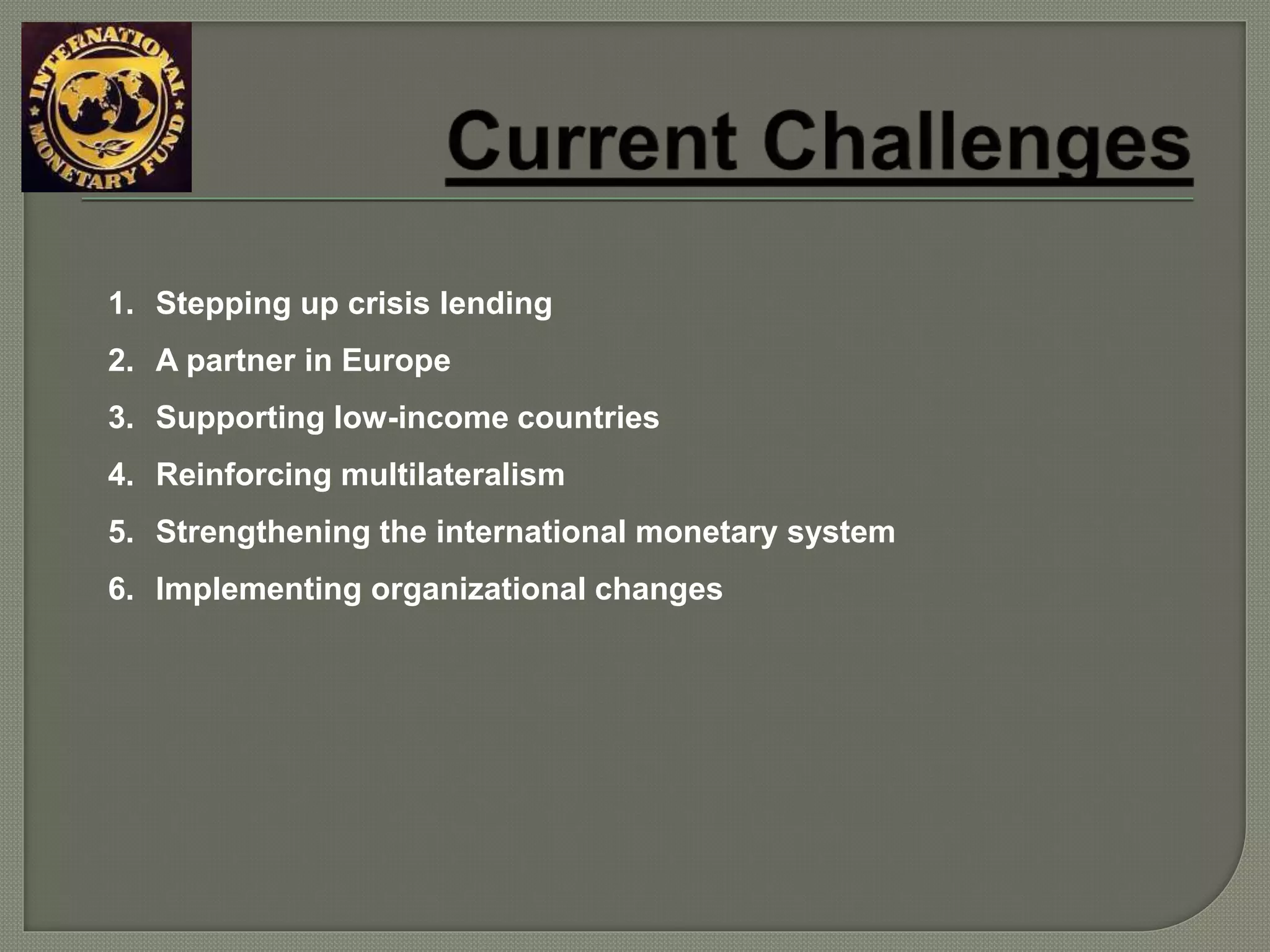 1. Stepping up crisis lending
2. A partner in Europe
3. Supporting low-income countries
4. Reinforcing multilateralism
5. Strengthening the international monetary system
6. Implementing organizational changes
 