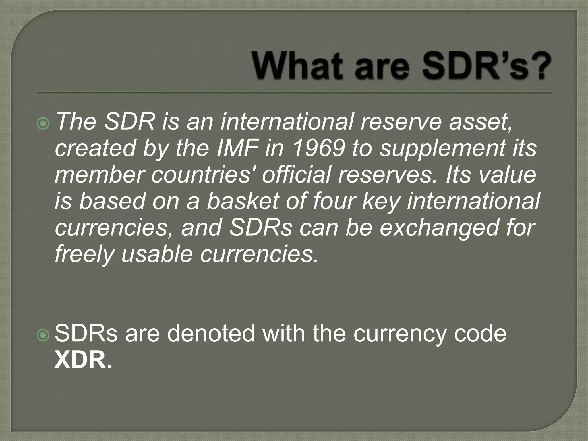  The SDR is an international reserve asset,
created by the IMF in 1969 to supplement its
member countries' official reserves. Its value
is based on a basket of four key international
currencies, and SDRs can be exchanged for
freely usable currencies.
 SDRs are denoted with the currency code
XDR.
 