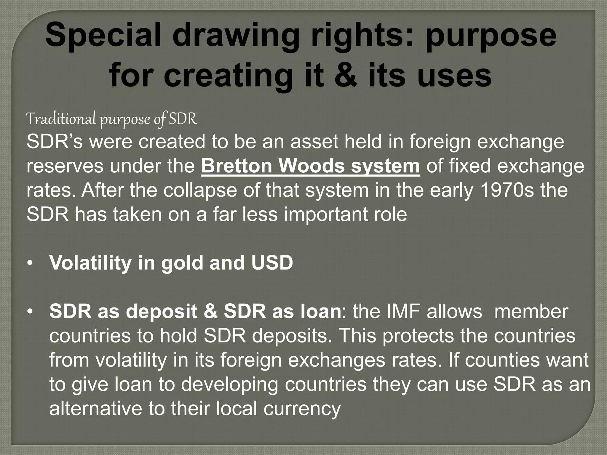 Special drawing rights: purpose
for creating it & its uses
Traditional purpose of SDR
SDR’s were created to be an asset held in foreign exchange
reserves under the Bretton Woods system of fixed exchange
rates. After the collapse of that system in the early 1970s the
SDR has taken on a far less important role
• Volatility in gold and USD
• SDR as deposit & SDR as loan: the IMF allows member
countries to hold SDR deposits. This protects the countries
from volatility in its foreign exchanges rates. If counties want
to give loan to developing countries they can use SDR as an
alternative to their local currency
 