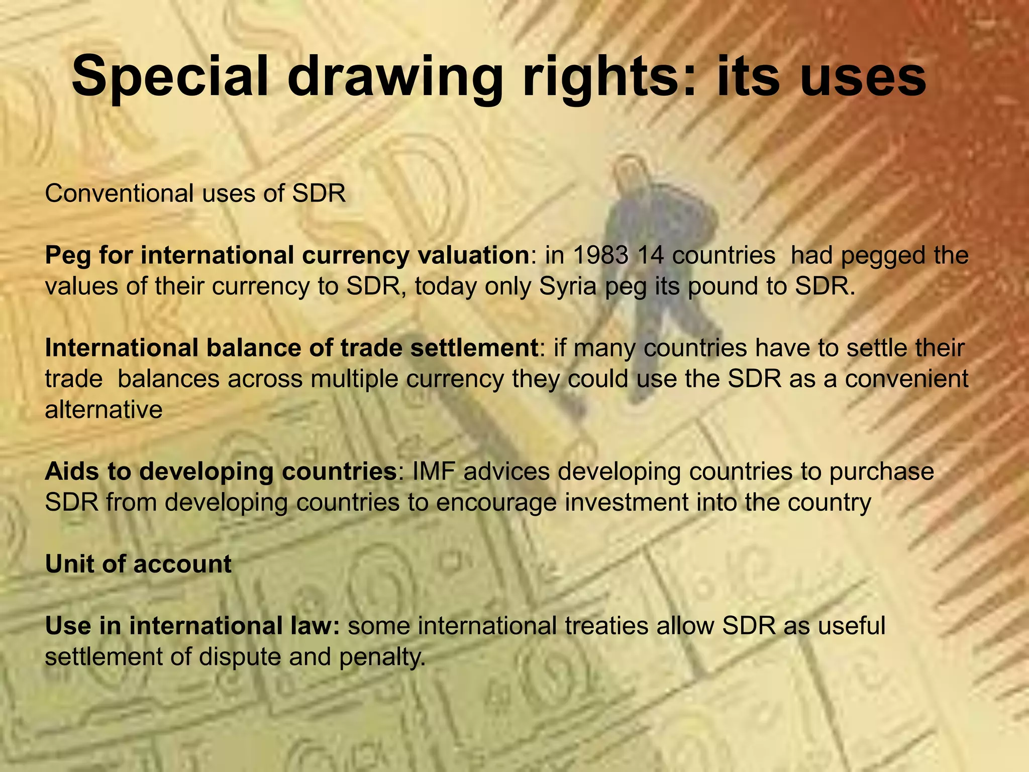 Special drawing rights: its uses
Conventional uses of SDR
Peg for international currency valuation: in 1983 14 countries had pegged the
values of their currency to SDR, today only Syria peg its pound to SDR.
International balance of trade settlement: if many countries have to settle their
trade balances across multiple currency they could use the SDR as a convenient
alternative
Aids to developing countries: IMF advices developing countries to purchase
SDR from developing countries to encourage investment into the country
Unit of account
Use in international law: some international treaties allow SDR as useful
settlement of dispute and penalty.
 