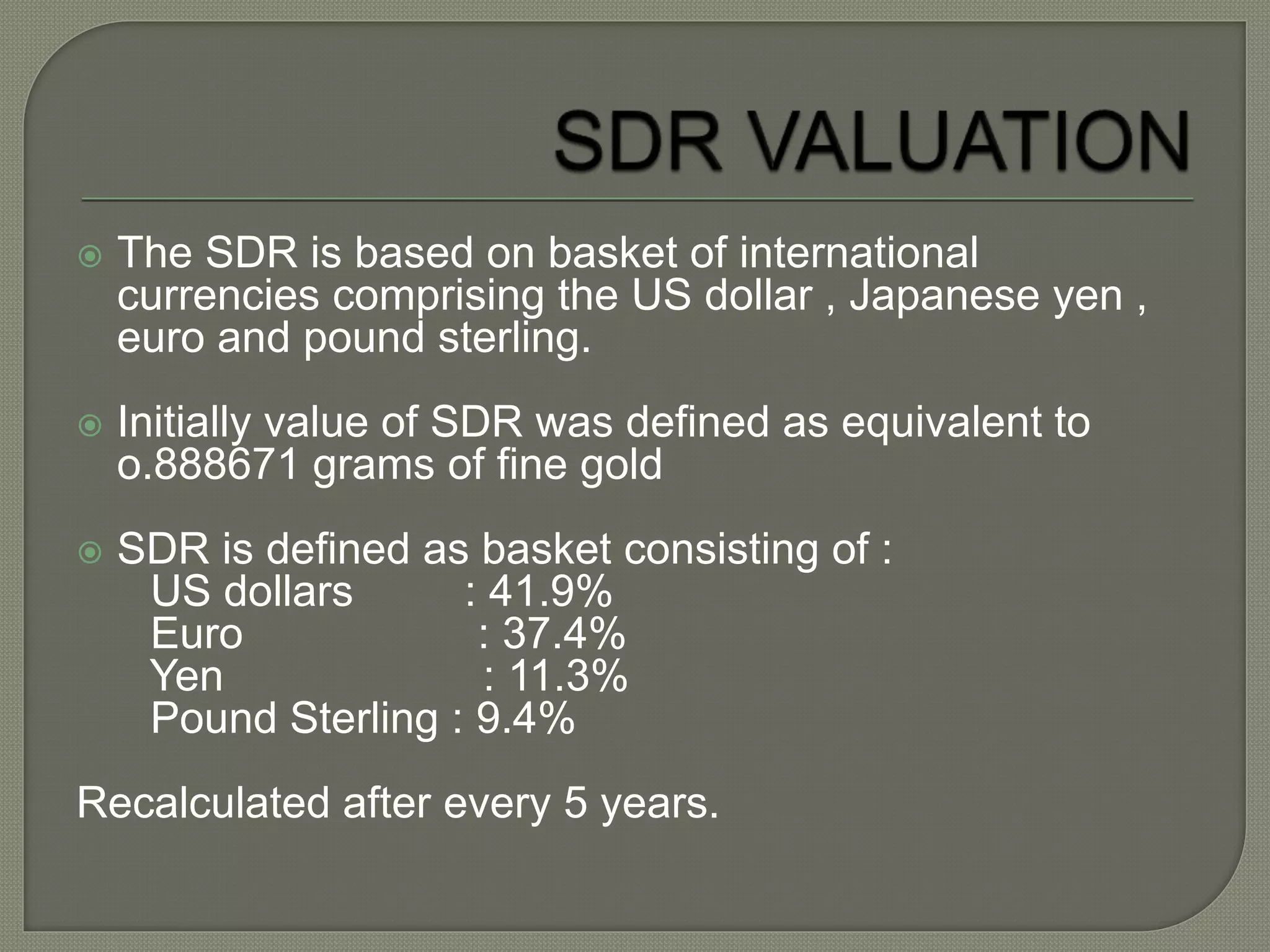  The SDR is based on basket of international
currencies comprising the US dollar , Japanese yen ,
euro and pound sterling.
 Initially value of SDR was defined as equivalent to
o.888671 grams of fine gold
 SDR is defined as basket consisting of :
US dollars : 41.9%
Euro : 37.4%
Yen : 11.3%
Pound Sterling : 9.4%
Recalculated after every 5 years.
 
