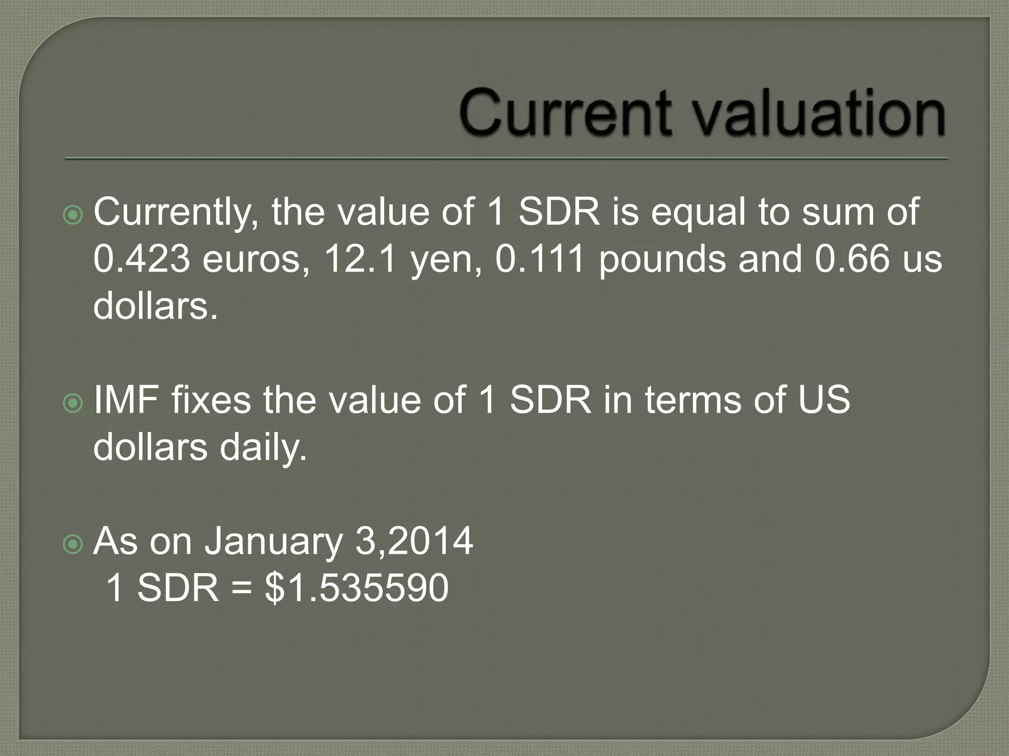  Currently, the value of 1 SDR is equal to sum of
0.423 euros, 12.1 yen, 0.111 pounds and 0.66 us
dollars.
 IMF fixes the value of 1 SDR in terms of US
dollars daily.
 As on January 3,2014
1 SDR = $1.535590
 