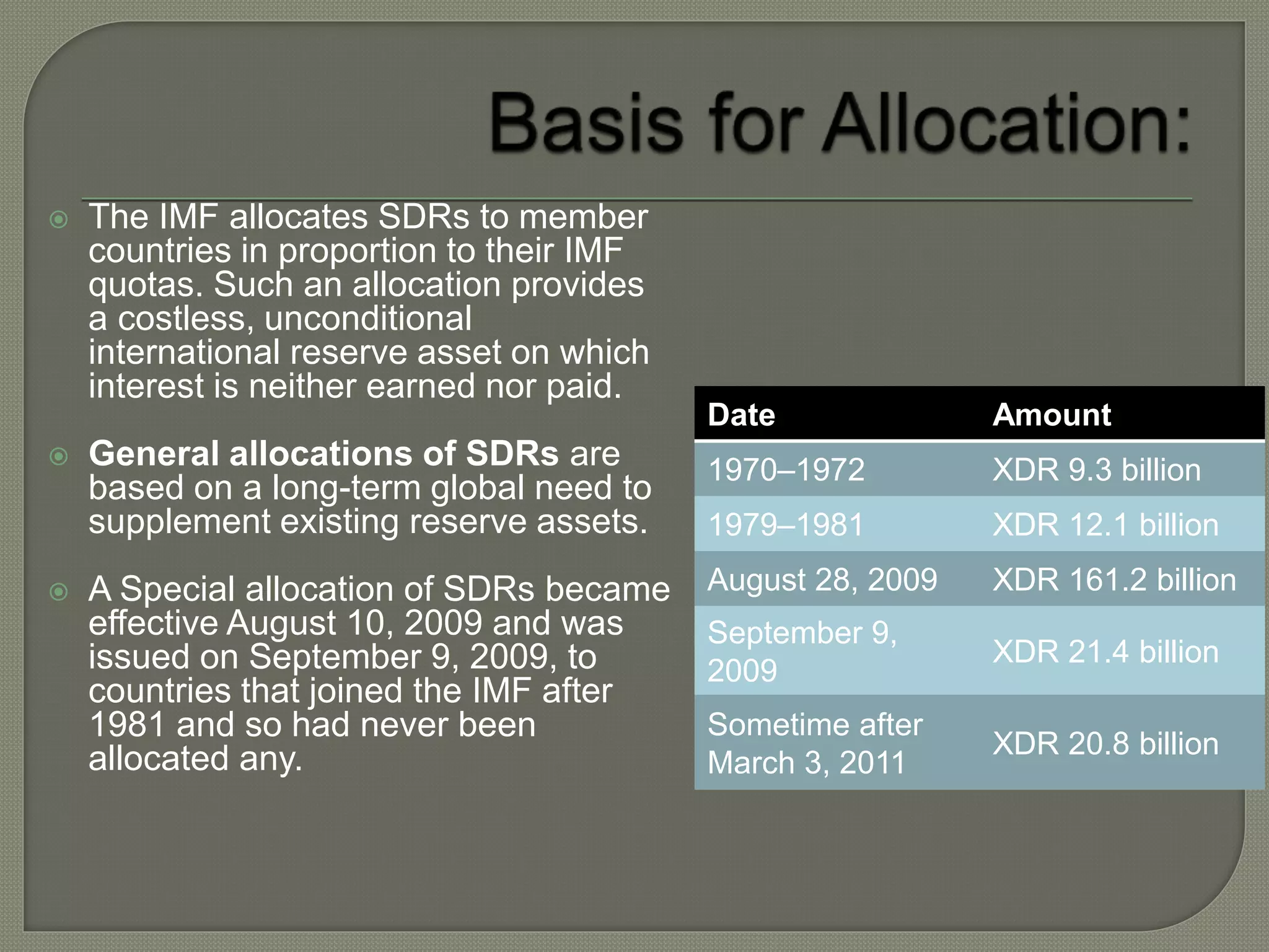  The IMF allocates SDRs to member
countries in proportion to their IMF
quotas. Such an allocation provides
a costless, unconditional
international reserve asset on which
interest is neither earned nor paid.
 General allocations of SDRs are
based on a long-term global need to
supplement existing reserve assets.
 A Special allocation of SDRs became
effective August 10, 2009 and was
issued on September 9, 2009, to
countries that joined the IMF after
1981 and so had never been
allocated any.
Date Amount
1970–1972 XDR 9.3 billion
1979–1981 XDR 12.1 billion
August 28, 2009 XDR 161.2 billion
September 9,
2009
XDR 21.4 billion
Sometime after
March 3, 2011
XDR 20.8 billion
 