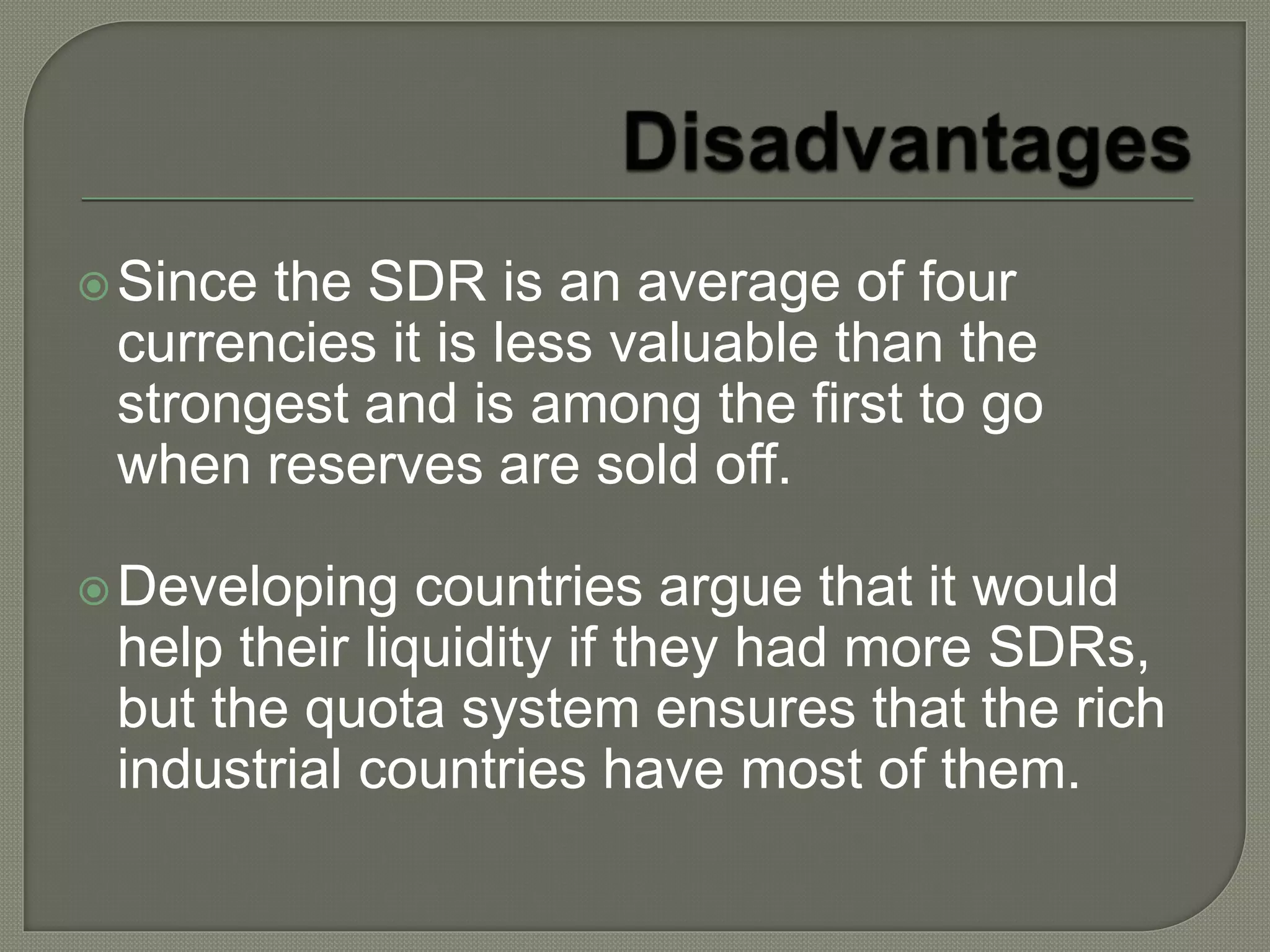 Since the SDR is an average of four
currencies it is less valuable than the
strongest and is among the first to go
when reserves are sold off.
Developing countries argue that it would
help their liquidity if they had more SDRs,
but the quota system ensures that the rich
industrial countries have most of them.
 