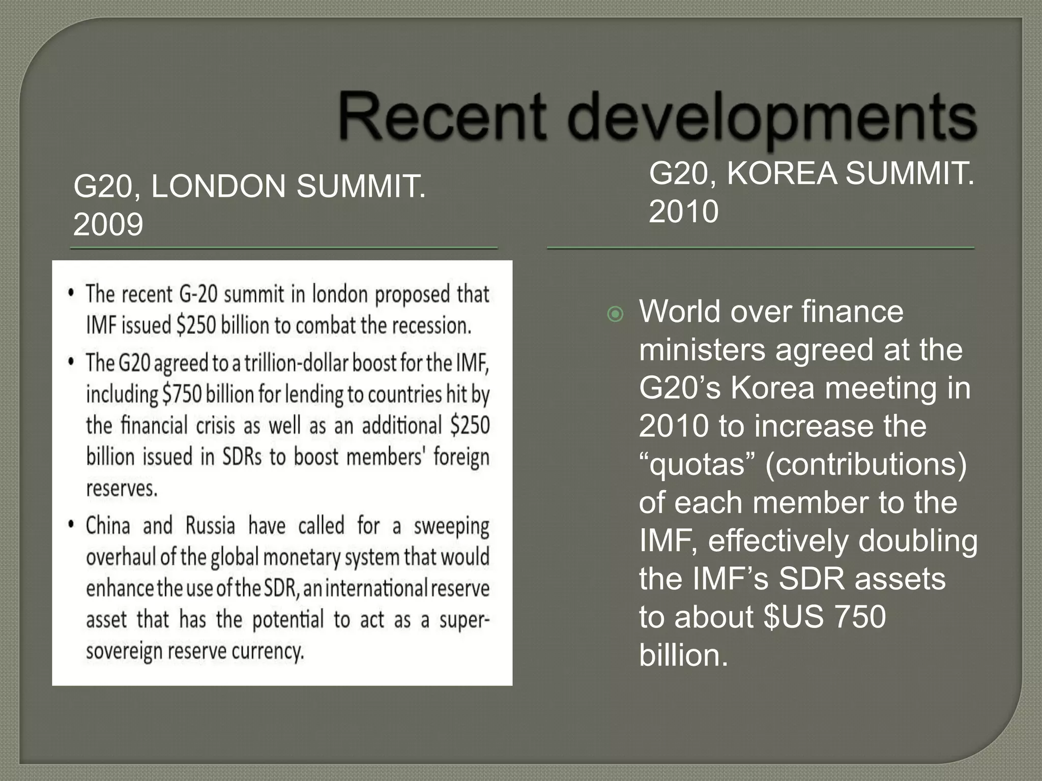 G20, LONDON SUMMIT.
2009
G20, KOREA SUMMIT.
2010
 World over finance
ministers agreed at the
G20’s Korea meeting in
2010 to increase the
“quotas” (contributions)
of each member to the
IMF, effectively doubling
the IMF’s SDR assets
to about $US 750
billion.
 