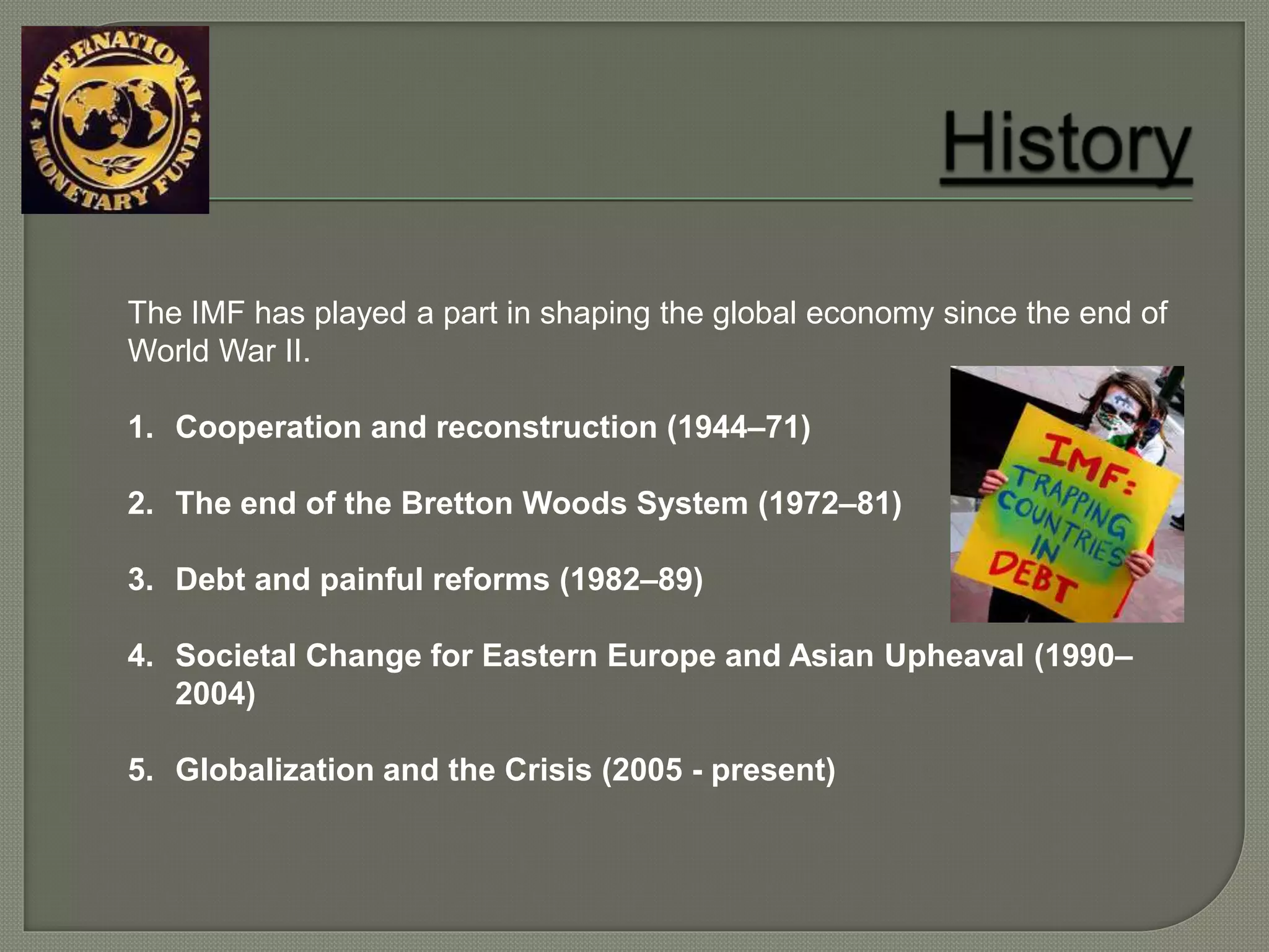 The IMF has played a part in shaping the global economy since the end of
World War II.
1. Cooperation and reconstruction (1944–71)
2. The end of the Bretton Woods System (1972–81)
3. Debt and painful reforms (1982–89)
4. Societal Change for Eastern Europe and Asian Upheaval (1990–
2004)
5. Globalization and the Crisis (2005 - present)
 