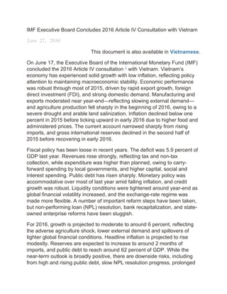 IMF Executive Board Concludes 2016 Article IV Consultation with Vietnam
June 27, 2016
This document is also available in Vietnamese.
On June 17, the Executive Board of the International Monetary Fund (IMF)
concluded the 2016 Article IV consultation 1
with Vietnam. Vietnam’s
economy has experienced solid growth with low inflation, reflecting policy
attention to maintaining macroeconomic stability. Economic performance
was robust through most of 2015, driven by rapid export growth, foreign
direct investment (FDI), and strong domestic demand. Manufacturing and
exports moderated near year-end—reflecting slowing external demand—
and agriculture production fell sharply in the beginning of 2016, owing to a
severe drought and arable land salinization. Inflation declined below one
percent in 2015 before ticking upward in early 2016 due to higher food and
administered prices. The current account narrowed sharply from rising
imports, and gross international reserves declined in the second half of
2015 before recovering in early 2016.
Fiscal policy has been loose in recent years. The deficit was 5.9 percent of
GDP last year. Revenues rose strongly, reflecting tax and non-tax
collection, while expenditure was higher than planned, owing to carry-
forward spending by local governments, and higher capital, social and
interest spending. Public debt has risen sharply. Monetary policy was
accommodative over most of last year amid falling inflation, and credit
growth was robust. Liquidity conditions were tightened around year-end as
global financial volatility increased, and the exchange-rate regime was
made more flexible. A number of important reform steps have been taken,
but non-performing loan (NPL) resolution, bank recapitalization, and state-
owned enterprise reforms have been sluggish.
For 2016, growth is projected to moderate to around 6 percent, reflecting
the adverse agriculture shock, lower external demand and spillovers of
tighter global financial conditions. Headline inflation is projected to rise
modestly. Reserves are expected to increase to around 2 months of
imports, and public debt to reach around 62 percent of GDP. While the
near-term outlook is broadly positive, there are downside risks, including
from high and rising public debt, slow NPL resolution progress, prolonged
 