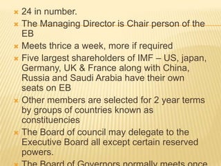 24 in number.
 The Managing Director is Chair person of the EB
 Meets thrice a week, more if required
 Five largest shareholders of IMF – US, japan,
Germany, UK & France along with China, Russia
and Saudi Arabia have their own seats on EB
 Other members are selected for 2 year terms by
groups of countries known as constituencies
 The Board of council may delegate to the
Executive Board all except certain reserved
powers.
 The Board of Governors normally meets once a
year.


 