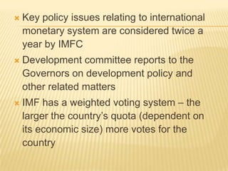 

Key policy issues relating to international
monetary system are considered twice a
year by IMFC



Development committee reports to the
Governors on development policy and other
related matters



IMF has a weighted voting system – the
larger the country’s quota (dependent on its
economic size) more votes for the country

 