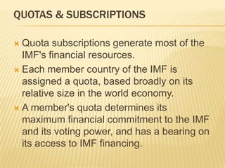 QUOTAS & SUBSCRIPTIONS
Quota subscriptions generate most of the
IMF's financial resources.
 Each member country of the IMF is assigned
a quota, based broadly on its relative size in
the world economy.
 A member's quota determines its maximum
financial commitment to the IMF and its
voting power, and has a bearing on its
access to IMF financing.


 