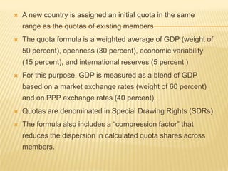 

A new country is assigned an initial quota in the same range
as the quotas of existing members



The quota formula is a weighted average of GDP (weight of 50

percent), openness (30 percent), economic variability (15
percent), and international reserves (5 percent )


For this purpose, GDP is measured as a blend of GDP based
on a market exchange rates (weight of 60 percent) and on PPP
exchange rates (40 percent).



Quotas are denominated in Special Drawing Rights (SDRs)



The formula also includes a “compression factor” that reduces
the dispersion in calculated quota shares across members.

 