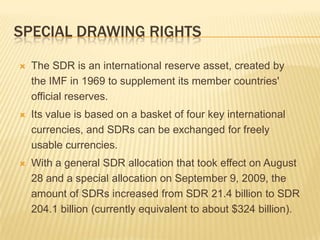 SPECIAL DRAWING RIGHTS


The SDR is an international reserve asset, created by the
IMF in 1969 to supplement its member countries' official
reserves.



Its value is based on a basket of four key international
currencies, and SDRs can be exchanged for freely usable
currencies.



With a general SDR allocation that took effect on August 28
and a special allocation on September 9, 2009, the amount
of SDRs increased from SDR 21.4 billion to SDR 204.1
billion (currently equivalent to about $324 billion).

 