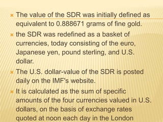 

The value of the SDR was initially defined as
equivalent to 0.888671 grams of fine gold.



the SDR was redefined as a basket of
currencies, today consisting of the euro,
Japanese yen, pound sterling, and U.S. dollar.



The U.S. dollar-value of the SDR is posted daily
on the IMF's website.



It is calculated as the sum of specific amounts
of the four currencies valued in U.S. dollars, on
the basis of exchange rates quoted at noon
each day in the London market.

 