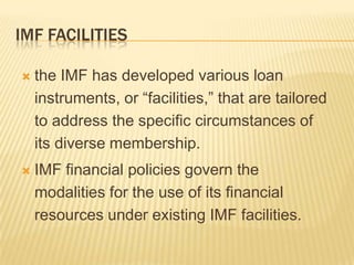 IMF FACILITIES


the IMF has developed various loan
instruments, or “facilities,” that are tailored
to address the specific circumstances of its
diverse membership.



IMF financial policies govern the modalities
for the use of its financial resources under
existing IMF facilities.

 
