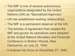 

The IMF is one of several autonomous
organizations designated by the United Nations
(UN) as “Specialized Agencies,”



UN has established working relationships.



The IMF is a permanent observer at the UN.



The Articles of Agreement that created the IMF
and govern its operations were adopted at the
United Nations Monetary and Financial
Conference in Bretton Woods, New Hampshire,
on July 22, 1944.



It entered into force on December 27, 1945.

 