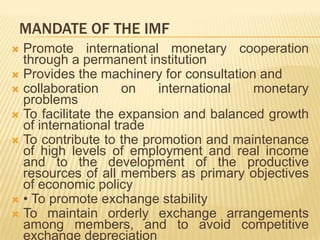 MANDATE OF THE IMF
Promote international monetary cooperation
through a permanent institution
 Provides the machinery for consultation and
 collaboration on international monetary problems
 To facilitate the expansion and balanced growth of
international trade
 To contribute to the promotion and maintenance of
high levels of employment and real income and to
the development of the productive resources of all
members as primary objectives of economic policy
 • To promote exchange stability
 To maintain orderly exchange arrangements
among members, and to avoid competitive
exchange depreciation


 