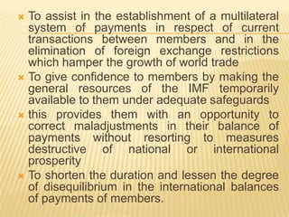 To assist in the establishment of a multilateral
system of payments in respect of current
transactions between members and in the
elimination of foreign exchange restrictions
which hamper the growth of world trade
 To give confidence to members by making the
general resources of the IMF temporarily
available to them under adequate safeguards
 this provides them with an opportunity to correct
maladjustments in their balance of payments
without resorting to measures destructive of
national or international prosperity
 To shorten the duration and lessen the degree of
disequilibrium in the international balances of
payments of members.


 