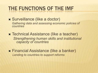 THE FUNCTIONS OF THE IMF


Surveillance (like a doctor)
Gathering data and assessing economic policies of countries



Technical Assistance (like a teacher)
Strengthening human skills and institutional
capacity of countries



Financial Assistance (like a banker)
Lending to countries to support reforms

 