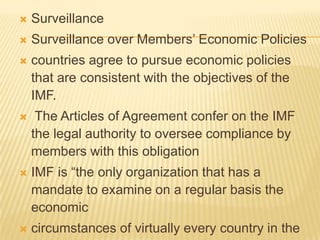 

Surveillance



Surveillance over Members’ Economic Policies



countries agree to pursue economic policies that
are consistent with the objectives of the IMF.



The Articles of Agreement confer on the IMF the
legal authority to oversee compliance by
members with this obligation



IMF is “the only organization that has a mandate
to examine on a regular basis the economic



circumstances of virtually every country in the
world.”

 