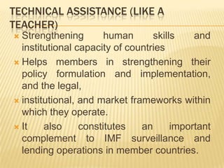 TECHNICAL ASSISTANCE (LIKE A
TEACHER)

Strengthening human skills and institutional
capacity of countries
 Helps members in strengthening their policy
formulation and implementation, and the
legal,
 institutional, and market frameworks within
which they operate.
 It also constitutes an important complement
to IMF surveillance and lending operations in
member countries.


 