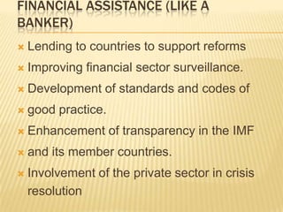 FINANCIAL ASSISTANCE (LIKE A
BANKER)


Lending to countries to support reforms



Improving financial sector surveillance.



Development of standards and codes of



good practice.



Enhancement of transparency in the IMF



and its member countries.



Involvement of the private sector in crisis
resolution

 
