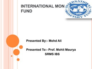 INTERNATIONAL MONEATARY
FUND
Presented By:- Mohd Ali
Presented To:- Prof. Mohit Maurya
SRMS IBS
 