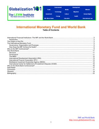 IMF and World Bank
http://www.globalization101.org
1
International Monetary Fund and World Bank
Table of Contents
International Financial Institutions: The IMF and the World Bank .......................................................................................... 2 
Introduction......................................................................................................................................................................... 2 
The Origins of the IFIs ............................................................................................................................................................ 2 
The International Monetary Fund............................................................................................................................................ 5 
Governance, Organization and Purposes .......................................................................................................................... 5 
How Does the IMF Achieve Its Goals?............................................................................................................................... 6 
Why Is the IMF Controversial? ............................................................................................................................................... 8 
The World Bank .................................................................................................................................................................... 11 
Structure ........................................................................................................................................................................... 11 
Governance ...................................................................................................................................................................... 11 
The IBRD.......................................................................................................................................................................... 12 
International Development Association (IDA)................................................................................................................... 13 
International Finance Corporation (IFC)........................................................................................................................... 14 
Multilateral Investment Guarantee Agency (MIGA).......................................................................................................... 14 
International Center for Settlement of Investment Disputes (ICSID)................................................................................ 15 
Why Is the World Bank Controversial?................................................................................................................................. 16 
Debt Relief ............................................................................................................................................................................ 17 
Conclusion ............................................................................................................................................................................ 17 
Glossary................................................................................................................................................................................ 19 
Bibliography .......................................................................................................................................................................... 23 
 