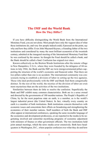 1
The IMF and the World Bank
How Do They Differ?
If you have difficulty distinguishing the World Bank from the International
Monetary Fund, you are not alone. Most people have only the vaguest idea of what
these institutions do, and very few people indeed could, if pressed on the point, say
why and how they differ. Even John Maynard Keynes, a founding father of the two
institutions and considered by many the most brilliant economist of the twentieth
century, admitted at the inaugural meeting of the International Monetary Fund that
he was confused by the names: he thought the Fund should be called a bank, and
the Bank should be called a fund. Confusion has reigned ever since.
Known collectively as the Bretton Woods Institutions after the remote village
in New Hampshire, U.S.A., where they were founded by the delegates of 44 na-
tions in July 1944, the Bank and the IMF are twin intergovernmental pillars sup-
porting the structure of the world’s economic and financial order. That there are
two pillars rather than one is no accident. The international community was con-
sciously trying to establish a division of labor in setting up the two agencies.
Those who deal professionally with the IMF and Bank find them categorically
distinct. To the rest of the world, the niceties of the division of labor are even
more mysterious than are the activities of the two institutions.
Similarities between them do little to resolve the confusion. Superficially the
Bank and IMF exhibit many common characteristics. Both are in a sense owned
and directed by the governments of 180 member nations. The People’s Republic of
China, by far the most populous state on earth, is a member, as is the world’s
largest industrial power (the United States). In fact, virtually every country on
earth is a member of both institutions. Both institutions concern themselves with
economic issues and concentrate their efforts on broadening and strengthening the
economies of their member nations. Staff members of both the Bank and IMF
often appear at international conferences, speaking the same recondite language of
the economics and development professions, or are reported in the media to be ne-
gotiating involved and somewhat mystifying programs of economic adjustment
with ministers of finance or other government officials. The two institutions hold
joint annual meetings, which the news media cover extensively. Both have head-
quarters in Washington, D.C., where popular confusion over what they do and how
 