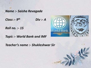 Name :- Saisha Revagade
Class :- 9th Div :- A
Roll no. :- 15
Topic :- World Bank and IMF
Teacher’s name :- Shukleshwar Sir
 
