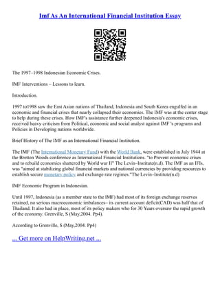 Imf As An International Financial Institution Essay
The 1997–1998 Indonesian Economic Crises.
IMF Interventions – Lessons to learn.
Introduction.
1997 to1998 saw the East Asian nations of Thailand, Indonesia and South Korea engulfed in an
economic and financial crises that nearly collapsed their economies. The IMF was at the center stage
to help during these crises. How IMF's assistance further deepened Indonesia's economic crises,
received heavy criticism from Political, economic and social analyst against IMF 's programs and
Policies in Developing nations worldwide.
Brief History of The IMF as an International Financial Institution.
The IMF (The International Monetary Fund) with the World Bank, were established in July 1944 at
the Bretton Woods conference as International Financial Institutions. "to Prevent economic crises
and to rebuild economies shattered by World war II" The Levin–Institute(n.d). The IMF as an IFIs,
was "aimed at stabilizing global financial markets and national currencies by providing resources to
establish secure monetary policy and exchange rate regimes."The Levin–Institute(n.d)
IMF Economic Program in Indonesian.
Until 1997, Indonesia (as a member state to the IMF) had most of its foreign exchange reserves
retained, no serious macroeconomic imbalances– its current account deficit(CAD) was half that of
Thailand. It also had in place, most of its policy makers who for 30 Years oversaw the rapid growth
of the economy. Grenville, S (May,2004. Pp4).
According to Grenville, S (May,2004. Pp4)
... Get more on HelpWriting.net ...
 