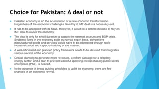 Choice for Pakistan: A deal or not
 Pakistan economy is on the acumination of a new economic transformation.
Regardless of the economic challenges faced by it, IMF deal is a necessary evil.
 It has to be accepted with its flaws. However, it would be a terrible mistake to rely on
IMF deal to revive the economy.
 The deal is only for small duration to sustain the external account and BOP crisis.
Systemic flaws in the economy such as narrow export base, competitive
manufactured goods and services would have to be addressed through rapid
industrialization and capacity building of the masses.
 A well-articulated and planned policy framework needs to be devised that integrates
various sectors of the economy.
 Critical planning to generate more revenues, a reform package for a crippling
energy sector, and a plan to prevent wasteful spending on loss making public sector
enterprises (PSs), is desired.
 In the absence of broad guiding principles to uplift the economy, there are few
chances of an economic revival.
 