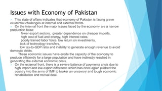 Issues with Economy of Pakistan
 This state of affairs indicates that economy of Pakistan is facing grave
existential challenges at internal and external fronts.
 On the internal front the major issues faced by the economy are a narrow
production base:
fewer export sectors, greater dependence on cheaper imports,
high cost of fuel and energy, high interest rates,
poorly trained labor force, low return on investments,
lack of technology transfers,
low tax-to-GDP ratio and inability to generate enough revenue to avoid
domestic debts.
These economic issues have erode the capacity of the economy to
produce efficiently for a large population and have indirectly resulted in
generating the external economic crisis.
 On the external front, there is a severe balance of payments crisis due to
high import and low export difference which has once again pushed the
country into the arms of IMF to broker an unsavory and tough economic
rehabilitation and revival deal.
 