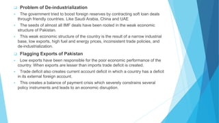  Problem of De-industrialization
 The government tried to boost foreign reserves by contracting soft loan deals
through friendly countries. Like Saudi Arabia, China and UAE
 The seeds of almost all IMF deals have been rooted in the weak economic
structure of Pakistan.
 This weak economic structure of the country is the result of a narrow industrial
base, low exports, high fuel and energy prices, inconsistent trade policies, and
de-industrialization.
 Flagging Exports of Pakistan
 Low exports have been responsible for the poor economic performance of the
country. When exports are lesser than imports trade deficit is created.
 Trade deficit also creates current account deficit in which a country has a deficit
in its external foreign account.
 This creates a balance of payment crisis which severely constrains several
policy instruments and leads to an economic disruption.
 