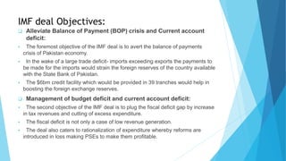 IMF deal Objectives:
 Alleviate Balance of Payment (BOP) crisis and Current account
deficit:
 The foremost objective of the IMF deal is to avert the balance of payments
crisis of Pakistan economy.
 In the wake of a large trade deficit- imports exceeding exports the payments to
be made for the imports would strain the foreign reserves of the country available
with the State Bank of Pakistan.
 The $6bm credit facility which would be provided in 39 tranches would help in
boosting the foreign exchange reserves.
 Management of budget deficit and current account deficit:
 The second objective of the IMF deal is to plug the fiscal deficit gap by increase
in tax revenues and cutting of excess expenditure.
 The fiscal deficit is not only a case of low revenue generation.
 The deal also caters to rationalization of expenditure whereby reforms are
introduced in loss making PSEs to make them profitable.
 