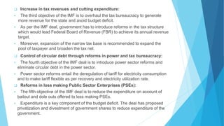  Increase in tax revenues and cutting expenditure:
 The third objective of the IMF is to overhaul the tax bureaucracy to generate
more revenue for the state and avoid budget deficit.
 As per the IMF deal, government has to introduce reforms in the tax structure
which would lead Federal Board of Revenue (FBR) to achieve its annual revenue
target.
 Moreover, expansion of the narrow tax base is recommended to expand the
pool of taxpayer and broaden the tax net.
 Control of circular debt through reforms in power and tax bureaucracy:
 The fourth objective of the IMF deal is to introduce power sector reforms and
eliminate circular debt in the power sector.
 Power sector reforms entail the deregulation of tariff for electricity consumption
and to make tariff flexible as per recovery and electricity utilization rate.
 Reforms in loss making Public Sector Enterprises (PSEs):
 The fifth objective of the IMF deal is to reduce the expenditure on account of
bailout and dole outs offered to loss making PSEs.
 Expenditure is a key component of the budget deficit. The deal has proposed
privatization and divestment of government shares to reduce expenditure of the
government.
 