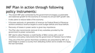 IMF Plan in action through following
policy instruments:
 The recent IMF plan contracted by the government envisages a sustainable
and balanced growth for the economy to increase its annual GDP growth rate.
 It also plans to reduce liable of the economy
 It focuses seriously on generation of revenue via Federal Board of Revenue
achieve ambitious revenue targets to avoid budget deficits and fiscal deficits.
 Recovery of losses in power sector is given key importance.
 The Plan also recommends removal of any subsidies provided by the
government to power consumers.
 IMF deal to allow Pakistan a credit facility of $6bn comes with a set of
conditions and policy instruments that the government of Pakistan has to follow.
 They are of the firm opinion that these conditions are prescribed by IMF as a
best hedge to protect a country from defaulting further and to enable it to repay
the loan borrowed.
 