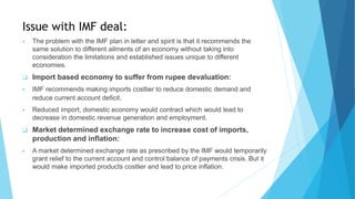 Issue with IMF deal:
 The problem with the IMF plan in letter and spirit is that it recommends the
same solution to different ailments of an economy without taking into
consideration the limitations and established issues unique to different
economies.
 Import based economy to suffer from rupee devaluation:
 IMF recommends making imports costlier to reduce domestic demand and
reduce current account deficit.
 Reduced import, domestic economy would contract which would lead to
decrease in domestic revenue generation and employment.
 Market determined exchange rate to increase cost of imports,
production and inflation:
 A market determined exchange rate as prescribed by the IMF would temporarily
grant relief to the current account and control balance of payments crisis. But it
would make imported products costlier and lead to price inflation.
 