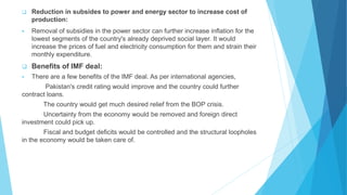  Reduction in subsides to power and energy sector to increase cost of
production:
 Removal of subsidies in the power sector can further increase inflation for the
lowest segments of the country's already deprived social layer. It would
increase the prices of fuel and electricity consumption for them and strain their
monthly expenditure.
 Benefits of IMF deal:
 There are a few benefits of the IMF deal. As per international agencies,
Pakistan's credit rating would improve and the country could further
contract loans.
The country would get much desired relief from the BOP crisis.
Uncertainty from the economy would be removed and foreign direct
investment could pick up.
Fiscal and budget deficits would be controlled and the structural loopholes
in the economy would be taken care of.
 