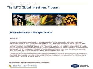 The IMFC Global Investment Program




 Sustainable Alpha in Managed Futures

 March, 2011
 THIS DOCUMENT CONTAINS INFORMATION ABOUT INTEGRATED MANAGED FUTURES CORP. (“IMFC”) AND ITS KEY PERSONNEL, A
 GENERAL DESCRIPTION OF IMFC’S TRADING PROGRAM AND MODEL AND A PERFORMANCE HISTORY OF THIS PROGRAM AND MODEL.
 THIS DOCUMENT IS NOT AN OFFER OR SOLICITATION TO INVEST IN IMFC'S TRADING PROGRAM. SUCH A SOLICITATION CAN ONLY BE
 MADE ONCE A PROSPECTIVE CLIENT HAS BEEN PROVIDED A DISCLOSURE DOCUMENT (FOR U.S. RESIDENT INVESTORS) OR OFFERING
 DOCUMENTS ( FOR CANADA-RESIDENT INVESTORS). PLEASE CONTACT IMFC FOR FURTHER INFORMATION ABOUT ITS PROGRAM OR TO
 RECEIVE A COPY OF IMFC’S DISCLOSURE DOCUMENT OR OFFERING DOCUMENTS. EACH CLIENT MUST ACKNOWLEDGE RECEIVING
 IMFC’S DISCLOSURE DOCUMENT OR OFFERING DOCUMENTS PRIOR TO OPENING AN ACCOUNT.

 FURTHERMORE, THE PERFORMANCE RESULTS SHOWN IN THIS DOCUMENT ARE BEING SHOWN FOR INFORMATIONAL PURPOSES ONLY
 AND ARE NOT MEANT TO IMPLY THAT IMFC’S PROGRAM WILL HAVE SIMILAR RESULTS IN THE FUTURE SINCE PAST PERFORMANCE IS
 NOT NECESSARILY INDICATIVE OF FUTURE RESULTS.



 PAST PERFORMANCE IS NOT NECESSARILY INDICATIVE OF FUTURE RESULTS



                                                               1
 