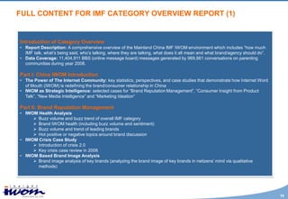 FULL CONTENT FOR IMF CATEGORY OVERVIEW REPORT (1)


Introduction of Category Overview
• Report Description: A comprehensive overview of the Mainland China IMF IWOM environment which includes “how much
  IMF talk, what’s being said, who’s talking, where they are talking, what does it all mean and what brand/agency should do”.
• Data Coverage: 11,404,911 BBS (online message board) messages generated by 969,861 conversations on parenting
  communities during year 2008.

Part I: China IWOM Introduction
• The Power of The Internet Community: key statistics, perspectives, and case studies that demonstrate how Internet Word
  of Mouth (IWOM) is redefining the brand/consumer relationship in China
• IWOM as Strategic Intelligence: selected cases for “Brand Reputation Management”, “Consumer Insight from Product
  Talk”, “New Media Intelligence” and “Marketing Ideation”

Part II: Brand Reputation Management
• IWOM Health Analysis
      Buzz volume and buzz trend of overall IMF category
      Brand IWOM health (including buzz volume and sentiment)
      Buzz volume and trend of leading brands
      Hot positive or negative topics around brand discussion
• IWOM Crisis Case Study
      Introduction of crisis 2.0
      Key crisis case review in 2008
• IWOM Based Brand Image Analysis
      Brand image analysis of key brands (analyzing the brand image of key brands in netizens’ mind via qualitative
       methods)




                                                                                                                                19
 