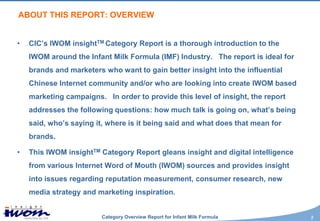 ABOUT THIS REPORT: OVERVIEW


•   CIC’s IWOM insightTM Category Report is a thorough introduction to the
    IWOM around the Infant Milk Formula (IMF) Industry. The report is ideal for
    brands and marketers who want to gain better insight into the influential
    Chinese Internet community and/or who are looking into create IWOM based
    marketing campaigns. In order to provide this level of insight, the report
    addresses the following questions: how much talk is going on, what’s being
    said, who’s saying it, where is it being said and what does that mean for
    brands.

•   This IWOM insightTM Category Report gleans insight and digital intelligence
    from various Internet Word of Mouth (IWOM) sources and provides insight
    into issues regarding reputation measurement, consumer research, new
    media strategy and marketing inspiration.


                         Category Overview Report for Infant Milk Formula         2
 