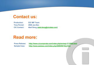 Contact us:
Production:      CIC IMF Team
Time Period:     2008 Jan-Dec
CIC Contact:     Abel Dong (abel.dong@cicdata.com)




Read more:
Press Release:   http://www.ciccorporate.com/index.php/en/sep-17-2009.html
Sample Case:     http://www.seeisee.com/index.php/2009/09/16/p1543
 