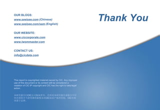 OUR BLOGS:
www.seeisee.com (Chinese)
www.seeisee.com/sam (English)
                                                                    Thank You
OUR WEBSITE:
www.ciccorporate.comm
www.iwommaster.com


CONTACT US:
info@cicdata.com




This report is copyrighted material owned by CIC. Any improper
use of this document or its content will be considered a
violation of CIC IP copyright and CIC has the right to take legal
action.


本研究报告归CIC公司版权所有。任何对本研究报告或报告中任
何内容的不当使用都将被视为对CIC知识产权的侵犯，CIC有权
诉诸于法律。
 