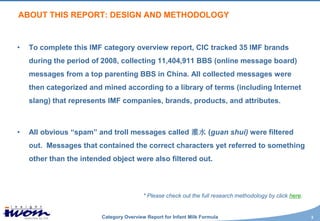 ABOUT THIS REPORT: DESIGN AND METHODOLOGY


•   To complete this IMF category overview report, CIC tracked 35 IMF brands
    during the period of 2008, collecting 11,404,911 BBS (online message board)
    messages from a top parenting BBS in China. All collected messages were
    then categorized and mined according to a library of terms (including Internet
    slang) that represents IMF companies, brands, products, and attributes.



•   All obvious “spam” and troll messages called 灌水 (guan shui) were filtered
    out. Messages that contained the correct characters yet referred to something
    other than the intended object were also filtered out.



                                          * Please check out the full research methodology by click here.


                         Category Overview Report for Infant Milk Formula                                   3
 