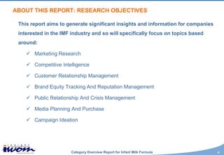 ABOUT THIS REPORT: RESEARCH OBJECTIVES

 This report aims to generate significant insights and information for companies
 interested in the IMF industry and so will specifically focus on topics based
 around:

     Marketing Research

     Competitive Intelligence

     Customer Relationship Management

     Brand Equity Tracking And Reputation Management

     Public Relationship And Crisis Management

     Media Planning And Purchase

     Campaign Ideation




                       Category Overview Report for Infant Milk Formula            4
 